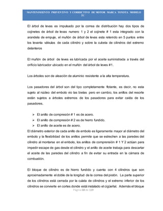 Página 68 de 119
“MANTENIMIENTO PREVENTIVO Y CORRECTIVO DE MOTOR MARCA TOYOTA MODELO
2L”
El árbol de levas es impulsado por la correa de distribución hay dos tipos de
cojinetes de árbol de levas numero 1 y 2 el cojinete # 1 esta integrado con la
arandela de empuje, el muñón de árbol de levas esta retenido en 5 puntos entre
los levanta válvulas de cada cilindro y sobre la cubeta de cilindros del extremo
delanteros
El muñón de árbol de leves es lubricada por el aceite suministrada a través del
orificio lubricador ubicado en el muñón del árbol de leves #1.
Los árboles son de aleación de aluminio resistente a la alta temperatura.
Los pasadores del árbol son del tipo completamente flotante, es decir, no esta
sujeto al núcleo del embolo vio las bielas pero en cambio, los anillos del resorte
están sujetos a árboles extremos de los pasadores para evitar caída de los
pasadores.
 El anillo de compresión # 1 es de acero.
 El anillo de compresión # 2 es de hierro fundido.
 El anillo de aceite es de acero.
El diámetro exterior de cada anillo de embolo es ligeramente mayor al diámetro del
embolo y la flexibilidad de los anillos permite que se estrechen a las paredes del
cilindro al montarse en el embolo, los anillos de comprensión # 1 Y 2 actúan para
impedir escape de gas desde el cilindro y el anillo de aceite trabaja para descartar
el aceite de las paredes del cilindro a fin de evitar su entrada en la cámara de
combustión.
El bloque de cilindro es de hierro fundido y cuenta con 4 cilindros que son
aproximadamente el doble de la longitud de la correa del pistón. La parte superior
de los cilindros está cerrada por la culata de cilindros y el extremo inferior de los
cilindros se convierte en cortes donde está instalado el cigüeñal. Además el bloque
 