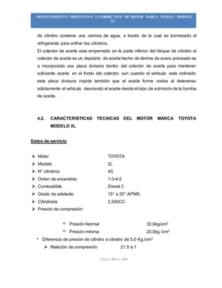 Página 69 de 119
“MANTENIMIENTO PREVENTIVO Y CORRECTIVO DE MOTOR MARCA TOYOTA MODELO
2L”
de cilindro contiene una camisa de agua, a través de la cual es bombeado el
refrigerante para enfriar los cilindros.
El colector de aceite esta empernado en la parte inferior del bloque de cilindro el
colector de aceite es un depósito de aceite hecho de lámina de acero prensado se
a incorporado una placa divisora dentro del colector de aceite para mantener
suficiente aceite en el fondo del colector, aun cuando el vehículo este inclinado
esta placa divisora impide también que el aceite forme ondas al detenerse
súbitamente el vehículo desviando el aceite desde el tubo de admisión de la bomba
de aceite.
4.2. CARACTERISTICAS TECNICAS DEL MOTOR MARCA TOYOTA
MODELO 2L
Datos de servicio
 Motor TOYOTA
 Modelo 2L
 N° cilindros 4C
 Orden de encendido 1-3-4-2
 Combustible Diesel 2
 Grado de adelanto 15° a 20° APMS.
 Cilindrada 2,200CC.
 Presión de compresión:
a) Presión Normal 32.0kg/cm2
b) Presión mínima 20.0kg /cm2
 Diferencia de presión de cilindro a cilindro de 5.0 Kg./cm2
 Relación de compresión 21.5 a 1
 