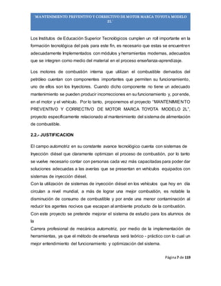 Página7 de 119
“MANTENIMIENTO PREVENTIVO Y CORRECTIVO DE MOTOR MARCA TOYOTA MODELO
2L”
Los Institutos de Educación Superior Tecnológicos cumplen un roll importante en la
formación tecnológica del país para este fin, es necesario que estas se encuentren
adecuadamente Implementados con módulos y herramientas modernas, adecuados
que se integren como medio del material en el proceso enseñanza-aprendizaje.
Los motores de combustión interna que utilizan el combustible derivados del
petróleo cuentan con componentes importantes que permiten su funcionamiento,
uno de ellos son los Inyectores. Cuando dicho componente no tiene un adecuado
mantenimiento se pueden producir incorrecciones en su funcionamiento y, por ende,
en el motor y el vehículo. Por lo tanto, proponemos el proyecto “MANTENIMIENTO
PREVENTIVO Y CORRECTIVO DE MOTOR MARCA TOYOTA MODELO 2L”,
proyecto específicamente relacionado al mantenimiento del sistema de alimentación
de combustible.
2.2.- JUSTIFICACION
El campo automotriz en su constante avance tecnológico cuenta con sistemas de
Inyección diésel que claramente optimizan el proceso de combustión, por lo tanto
se vuelve necesario contar con personas cada vez más capacitadas para poder dar
soluciones adecuadas a las averías que se presentan en vehículos equipados con
sistemas de inyección diésel.
Con la utilización de sistemas de inyección diésel en los vehículos que hoy en día
circulan a nivel mundial, a más de lograr una mejor combustión, es notable la
disminución de consumo de combustible y por ende una menor contaminación al
reducir los agentes nocivos que escapan al ambiente producto de la combustión.
Con este proyecto se pretende mejorar el sistema de estudio para los alumnos de
la
Carrera profesional de mecánica automotriz, por medio de la implementación de
herramientas, ya que el método de enseñanza será teórico - práctico con lo cual un
mejor entendimiento del funcionamiento y optimización del sistema.
 