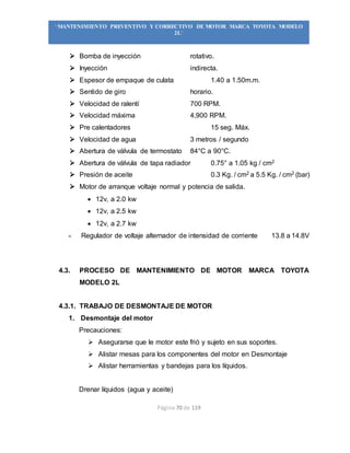 Página 70 de 119
“MANTENIMIENTO PREVENTIVO Y CORRECTIVO DE MOTOR MARCA TOYOTA MODELO
2L”
 Bomba de inyección rotativo.
 Inyección indirecta.
 Espesor de empaque de culata 1.40 a 1.50m.m.
 Sentido de giro horario.
 Velocidad de ralentí 700 RPM.
 Velocidad máxima 4,900 RPM.
 Pre calentadores 15 seg. Máx.
 Velocidad de agua 3 metros / segundo
 Abertura de válvula de termostato 84°C a 90°C.
 Abertura de válvula de tapa radiador 0.75° a 1.05 kg / cm2
 Presión de aceite 0.3 Kg. / cm2 a 5.5 Kg. / cm2 (bar)
 Motor de arranque voltaje normal y potencia de salida.
 12v, a 2.0 kw
 12v, a 2.5 kw
 12v, a 2.7 kw
- Regulador de voltaje alternador de intensidad de corriente 13.8 a 14.8V
4.3. PROCESO DE MANTENIMIENTO DE MOTOR MARCA TOYOTA
MODELO 2L
4.3.1. TRABAJO DE DESMONTAJE DE MOTOR
1. Desmontaje del motor
Precauciones:
 Asegurarse que le motor este frió y sujeto en sus soportes.
 Alistar mesas para los componentes del motor en Desmontaje
 Alistar herramientas y bandejas para los líquidos.
Drenar líquidos (agua y aceite)
 