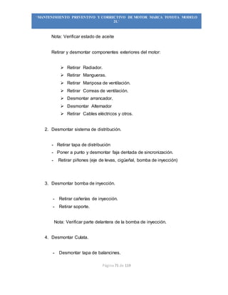 Página 71 de 119
“MANTENIMIENTO PREVENTIVO Y CORRECTIVO DE MOTOR MARCA TOYOTA MODELO
2L”
Nota: Verificar estado de aceite
Retirar y desmontar componentes exteriores del motor:
 Retirar Radiador.
 Retirar Mangueras.
 Retirar Mariposa de ventilación.
 Retirar Correas de ventilación.
 Desmontar arrancador.
 Desmontar Alternador
 Retirar Cables eléctricos y otros.
2. Desmontar sistema de distribución.
- Retirar tapa de distribución
- Poner a punto y desmontar faja dentada de sincronización.
- Retirar piñones (eje de levas, cigüeñal, bomba de inyección)
3. Desmontar bomba de inyección.
- Retirar cañerías de inyección.
- Retirar soporte.
Nota: Verificar parte delantera de la bomba de inyección.
4. Desmontar Culata.
- Desmontar tapa de balancines.
 