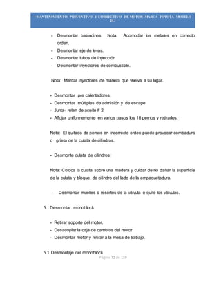 Página 72 de 119
“MANTENIMIENTO PREVENTIVO Y CORRECTIVO DE MOTOR MARCA TOYOTA MODELO
2L”
- Desmontar balancines Nota: Acomodar los metales en correcto
orden.
- Desmontar eje de levas.
- Desmontar tubos de inyección
- Desmontar inyectores de combustible.
Nota: Marcar inyectores de manera que vuelva a su lugar.
- Desmontar pre calentadores.
- Desmontar múltiples de admisión y de escape.
- Junta- reten de aceite # 2
- Aflojar uniformemente en varios pasos los 18 pernos y retirarlos.
Nota: El quitado de pernos en incorrecto orden puede provocar combadura
o grieta de la culata de cilindros.
- Desmonte culata de cilindros:
Nota: Coloca la culata sobre una madera y cuidar de no dañar la superficie
de la culata y bloque de cilindro del lado de la empaquetadura.
- Desmontar muelles o resortes de la válvula o quite los válvulas.
5. Desmontar monoblock:
- Retirar soporte del motor.
- Desacoplar la caja de cambios del motor.
- Desmontar motor y retirar a la mesa de trabajo.
5.1 Desmontaje del monoblock
 