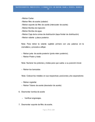 Página 73 de 119
“MANTENIMIENTO PREVENTIVO Y CORRECTIVO DE MOTOR MARCA TOYOTA MODELO
2L”
-Retirar Carter.
-Retirar filtro de aceite (colador)
-Retirar soporte de filtro de aceite (intercooler de aceite)
-Retirar Bomba de inyección
-Retirar Bomba de agua.
-Retirar Caja de la correa de distribución (tapa frontal de distribución)
-Retirar volante y placa posterior.
Nota: Para retirar la volante sujételo primero con una palanca en la
cremallera y proceda a aflojar.
- Retirar junta de aceite posterior (porta reten posterior).
- Retirar Pistón y biela
Nota: Numerar los pistones y bielas para que vuelva a su posición inicial.
- Retirar los bancadas
Nota: Colocar los metales en sus respectivas posiciones y los separadores
- Retirar cigüeñal.
- Retirar Tobera de aceite (desviador de aceite)
6. Desmontar bomba de aceite
- Verificar engranajes.
7. Desmontar soporte de filtro de aceite.
 