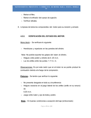 Página 74 de 119
“MANTENIMIENTO PREVENTIVO Y CORRECTIVO DE MOTOR MARCA TOYOTA MODELO
2L”
- Retirar el filtro.
- Retirar el enfriador del cuerpo de sujeción.
- Verificar válvulas.
8. Limpieza de todos los componentes del motor para su revisión y armado
4.2.2. VERIFICACIÓN DEL ESTADO DEL MOTOR.
Mono block.- Se verificara lo siguiente:
- Hendiduras y rayaduras en las paredes del cilindro
Nota: Ha podido soportar los golpes del bulon al cilindro.
- Holgura entre pistón y cilindro de 0. 25 m.m.
- Luz de anillos entre las puntas 1.11 m. m.
Observaciones: Es por esta razón que en el motor no se podría producir la
combustión debido a la fuega de la compresión.
Pistones.- Se tendra que verificar lo siguiente:
- No presenta desgaste en toda su circunferencia
- Holgura excesiva en el juego lateral de los anillos (anillo en su ranura)
de
0.25 m.m.
- Juego entre bulon y ojo de biela y pistón.
Biela.- En buenas condiciones a acepción del buje (embocinado)
 
