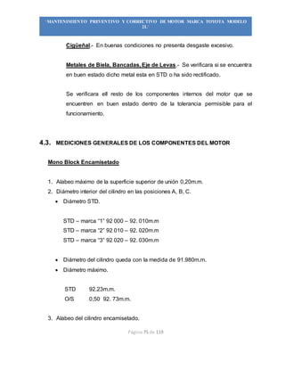 Página 75 de 119
“MANTENIMIENTO PREVENTIVO Y CORRECTIVO DE MOTOR MARCA TOYOTA MODELO
2L”
Cigüeñal.- En buenas condiciones no presenta desgaste excesivo.
Metales de Biela, Bancadas, Eje de Levas.- Se verificara si se encuentra
en buen estado dicho metal esta en STD o ha sido rectificado.
Se verificara ell resto de los componentes internos del motor que se
encuentren en buen estado dentro de la tolerancia permisible para el
funcionamiento.
4.3. MEDICIONES GENERALES DE LOS COMPONENTES DEL MOTOR
Mono Block Encamisetado
1. Alabeo máximo de la superficie superior de unión 0,20m.m.
2. Diámetro interior del cilindro en las posiciones A, B, C.
 Diámetro STD.
STD – marca “1” 92 000 – 92. 010m.m
STD – marca “2” 92 010 – 92. 020m.m
STD – marca “3” 92 020 – 92. 030m.m
 Diámetro del cilindro queda con la medida de 91.980m.m.
 Diámetro máximo.
STD 92.23m.m.
O/S 0,50 92. 73m.m.
3. Alabeo del cilindro encamisetado.
 