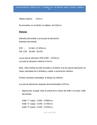 Página 76 de 119
“MANTENIMIENTO PREVENTIVO Y CORRECTIVO DE MOTOR MARCA TOYOTA MODELO
2L”
Alabeo máximo. 0.2m.m.
Se encuentra en el cilindro un Alabeo de 0.02m.m
Pistones
Diámetro del embolo y la luz para la lubricación.
Diámetro del embolo
STD - 91.940 - 91.970m.m.
O/S 0.50 92.440 - 92.470.
La luz para la ubicación STD 0.050 – 0.070m.m.
Luz para la ubicación máxima 0.14m.m.
Nota: Esta medida es entre el pistón y el cilindro si la luz para la lubricación es
mayor reemplaze los 4 émbolos y vuelva a escoriar los cilindros.
Si fuera necesario reemplazar el bloque de cilindros.
Luz para la lubricación después del encamisetado 0.07m.m.
- Inspeccione el juego entre la pared de lo ranura del anillo y el nuevo anillo
del embolo.
Anillo “1” Juego – 0.020 – 0.065m.m.
Anillo “2” Juego – 0.040 – 0.100m.m.
Anillo “3” aceite – 0.030 – 0.070m.m.
 