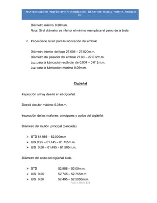 Página 78 de 119
“MANTENIMIENTO PREVENTIVO Y CORRECTIVO DE MOTOR MARCA TOYOTA MODELO
2L”
Diámetro mínimo 8.20m.m.
Nota: Si el diámetro es inferior el mínimo reemplace el perno de la biela
c. Inspeccione la luz para la lubricación del embolo.
Diámetro interior del buje 27.008 – 27.020m.m.
Diámetro del pasador del embolo 27.00 – 27.012m.m.
Luz para la lubricación estándar de 0.004 – 0.012m.m.
Luz para la lubricación máxima 0.05m.m.
Cigüeñal
Inspección si hay desvió en el cigüeñal.
Desvió circular máximo 0.01m.m.
Inspección de los muñones principales y codos del cigüeñal
Diámetro del muñón principal (bancada)
 STD 61.985 – 62.000m.m
 U/S 0.25 – 61.745 – 61.755m.m.
 U/S 0.50 – 61.495 – 61.505m.m.
Diámetro del codo del cigüeñal biela.
 STD 52.988 – 53.00m.m.
 U/S 0.25 52.745 – 52.755m.m
 U/S 0.50 52.495 – 52.5050m.m.
 