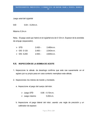 Página 79 de 119
“MANTENIMIENTO PREVENTIVO Y CORRECTIVO DE MOTOR MARCA TOYOTA MODELO
2L”
Juego axial del cigüeñal
S/D 0.04 – 0.25m.m.
Máximo 0.3m.m
Nota.- El juego axial que habrá en el cigüeñal era de 0.12m.m. Espesor de la arandela
de empuje (espaciador).
 STD 2.430 - 2,480m.m.
 O/S 0.125 2.493 - 2,543m.m.
 O/S 0.250 2.555 - 2,605m.m.
4.4. INSPECCIÓN DE LA BOMBA DE ACEITE
1. Inspeccione la válvula de desahogo confirme que este cae suavemente en el
agüero por su propio peso en caso contrario reemplace esta válvula.
2. Inspecciones los rotores de mando y mondado.
a. Inspeccione el juego del cuerpo del rotor.
 Juego STD 0.06 – 0.15m.m.
 Juego máximo 0.20m.m.
b. Inspeccione el juego lateral del rotor; usando una regla de precisión y un
calibrador de espesor.
 