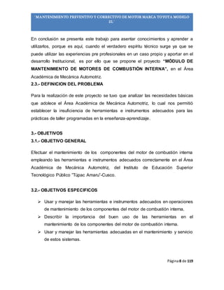 Página8 de 119
“MANTENIMIENTO PREVENTIVO Y CORRECTIVO DE MOTOR MARCA TOYOTA MODELO
2L”
En conclusión se presenta este trabajo para asentar conocimientos y aprender a
utilizarlos, porque es aquí, cuando el verdadero espíritu técnico surge ya que se
puede utilizar las experiencias pre profesionales en un caso propio y aportar en el
desarrollo Institucional, es por ello que se propone el proyecto “MÓDULO DE
MANTENIMIENTO DE MOTORES DE COMBUSTIÓN INTERNA”, en el Área
Académica de Mecánica Automotriz.
2.3.- DEFINICION DEL PROBLEMA
Para la realización de este proyecto se tuvo que analizar las necesidades básicas
que adolece el Área Académica de Mecánica Automotriz, lo cual nos permitió
establecer la insuficiencia de herramientas e instrumentos adecuados para las
prácticas de taller programadas en la enseñanza-aprendizaje.
3.- OBJETIVOS
3.1.- OBJETIVO GENERAL
Efectuar el mantenimiento de los componentes del motor de combustión interna
empleando las herramientas e instrumentos adecuados correctamente en el Área
Académica de Mecánica Automotriz, del Instituto de Educación Superior
Tecnológico Público ”Túpac Amaru”-Cusco.
3.2.- OBJETIVOS ESPECIFICOS
 Usar y manejar las herramientas e instrumentos adecuados en operaciones
de mantenimiento de los componentes del motor de combustión interna.
 Describir la importancia del buen uso de las herramientas en el
mantenimiento de los componentes del motor de combustión interna.
 Usar y manejar las herramientas adecuadas en el mantenimiento y servicio
de estos sistemas.
 