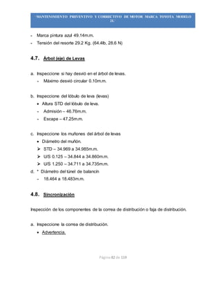 Página 82 de 119
“MANTENIMIENTO PREVENTIVO Y CORRECTIVO DE MOTOR MARCA TOYOTA MODELO
2L”
- Marca pintura azul 49.14m.m.
- Tensión del resorte 29.2 Kg. (64.4lb, 28.6 N)
4.7. Árbol (eje) de Levas
a. Inspeccione si hay desvió en el árbol de levas.
- Máximo desvió circular 0.10m.m.
b. Inspeccione del lóbulo de leva (levas)
 Altura STD del lóbulo de leva.
- Admisión – 46.76m.m.
- Escape – 47.25m.m.
c. Inspeccione los muñones del árbol de levas
 Diámetro del muñón.
 STD – 34.969 a 34.985m.m.
 U/S 0.125 – 34.844 a 34.860m.m.
 U/S 1.250 – 34.711 a 34.735m.m.
d. * Diámetro del túnel de balancín
- 18.464 a 18.483m.m.
4.8. Sincronización
Inspección de los componentes de la correa de distribución o faja de distribución.
a. Inspeccione la correa de distribución.
 Advertencia.
 