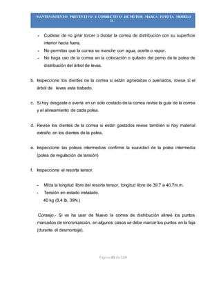 Página 83 de 119
“MANTENIMIENTO PREVENTIVO Y CORRECTIVO DE MOTOR MARCA TOYOTA MODELO
2L”
- Cuídese de no girar torcer o doblar la correa de distribución con su superficie
interior hacia fuera.
- No permitas que la correa se manche con agua, aceite o vapor.
- No haga uso de la correa en la colocación o quítado del perno de la polea de
distribución del árbol de levas.
b. Inspeccione los dientes de la correa si están agrietadas o averiados, revise si el
árbol de levas esta trabado.
c. Si hay desgaste o avería en un solo costado de la correa revise la guía de la correa
y el alineamiento de cada polea.
d. Revise los dientes de la correa si están gastados revise también si hay material
extraño en los dientes de la polea.
e. Inspeccione las poleas intermedias confirme la suavidad de la polea intermedia
(polea de regulación de tensión)
f. Inspeccione el resorte tensor.
- Mida la longitud libre del resorte tensor, longitud libre de 39.7 a 40.7m.m.
- Tensión en estado instalado.
40 kg (8.4 lb, 39N.)
Consejo.- Si va ha usar de Nuevo la correa de distribución alineé los puntos
marcados de sincronización, en algunos casos se debe marcar los puntos en la faja
(durante el desmontaje).
 