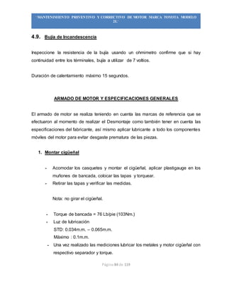 Página 84 de 119
“MANTENIMIENTO PREVENTIVO Y CORRECTIVO DE MOTOR MARCA TOYOTA MODELO
2L”
4.9. Bujía de Incandescencia
Inspeccione la resistencia de la bujía usando un ohmimetro confirme que si hay
continuidad entre los términales, bujía a utilizar de 7 voltios.
Duración de calentamiento máximo 15 segundos.
ARMADO DE MOTOR Y ESPECIFICACIONES GENERALES
El armado de motor se realiza teniendo en cuenta las marcas de referencia que se
efectuaron al momento de realizar el Desmontaje como también tener en cuenta las
especificaciones del fabricante, así mismo aplicar lubricante a todo los componentes
móviles del motor para evitar desgaste prematura de las piezas.
1. Montar cigüeñal
- Acomodar los casquetes y montar el cigüeñal, aplicar plastigauge en los
muñones de bancada, colocar las tapas y torquear.
- Retirar las tapas y verificar las medidas.
Nota: no girar el cigüeñal.
- Torque de bancada = 76 Lb/pie (103Nm.)
- Luz de lubricación
STD: 0.034m.m. – 0.065m.m.
Máximo : 0.1m.m.
- Una vez realizado las mediciones lubricar los metales y motor cigüeñal con
respectivo separador y torque.
 