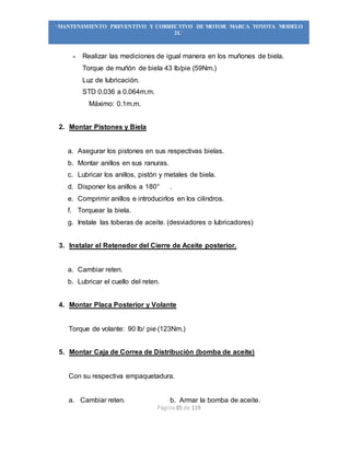 Página 85 de 119
“MANTENIMIENTO PREVENTIVO Y CORRECTIVO DE MOTOR MARCA TOYOTA MODELO
2L”
- Realizar las mediciones de igual manera en los muñones de biela.
Torque de muñón de biela 43 lb/pie (59Nm.)
Luz de lubricación.
STD 0.036 a 0.064m.m.
Máximo: 0.1m.m.
2. Montar Pistones y Biela
a. Asegurar los pistones en sus respectivas bielas.
b. Montar anillos en sus ranuras.
c. Lubricar los anillos, pistón y metales de biela.
d. Disponer los anillos a 180° .
e. Comprimir anillos e introducirlos en los cilindros.
f. Torquear la biela.
g. Instale las toberas de aceite. (desviadores o lubricadores)
3. Instalar el Retenedor del Cierre de Aceite posterior.
a. Cambiar reten.
b. Lubricar el cuello del reten.
4. Montar Placa Posterior y Volante
Torque de volante: 90 lb/ pie (123Nm.)
5. Montar Caja de Correa de Distribución (bomba de aceite)
Con su respectiva empaquetadura.
a. Cambiar reten. b. Armar la bomba de aceite.
 