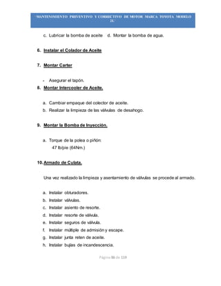 Página 86 de 119
“MANTENIMIENTO PREVENTIVO Y CORRECTIVO DE MOTOR MARCA TOYOTA MODELO
2L”
c. Lubricar la bomba de aceite d. Montar la bomba de agua.
6. Instalar el Colador de Aceite
7. Montar Carter
- Asegurar el tapón.
8. Montar Intercooler de Aceite.
a. Cambiar empaque del colector de aceite.
b. Realizar la limpieza de las válvulas de desahogo.
9. Montar la Bomba de Inyección.
a. Torque de la polea o piñón:
47 lb/pie (64Nm.)
10.Armado de Culata.
Una vez realizado la limpieza y asentamiento de válvulas se procede al armado.
a. Instalar obturadores.
b. Instalar válvulas.
c. Instalar asiento de resorte.
d. Instalar resorte de válvula.
e. Instalar seguros de válvula.
f. Instalar múltiple de admisión y escape.
g. Instalar junta reten de aceite.
h. Instalar bujías de incandescencia.
 