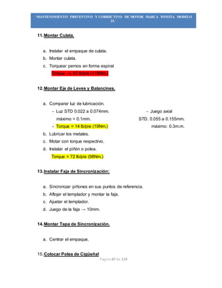 Página 87 de 119
“MANTENIMIENTO PREVENTIVO Y CORRECTIVO DE MOTOR MARCA TOYOTA MODELO
2L”
11.Montar Culata.
a. Instalar el empaque de culata.
b. Montar culata.
c. Torquear pernos en forma espiral
Torque  87 lb/pie (118Nm.)
12.Montar Eje de Leves y Balancines.
a. Comparar luz de lubricación.
- Luz STD 0.022 a 0.074mm. - Juego axial
máximo = 0.1mm. STD. 0.055 a 0.155mm.
- Torque = 14 lb/pie (19Nm.) máximo: 0.3m.m.
b. Lubricar los metales.
c. Motar con torque respectivo.
d. Instalar el piñón o polea.
Torque = 72 lb/pie (98Nm.)
13.Instalar Faja de Sincronización:
a. Sincronizar piñones en sus puntos de referencia.
b. Aflojar el templador y montar la faja.
c. Ajustar el templador.
d. Juego de la faja → 10mm.
14.Montar Tapa de Sincronización.
a. Centrar el empaque.
15.Colocar Polea de Cigüeñal
 