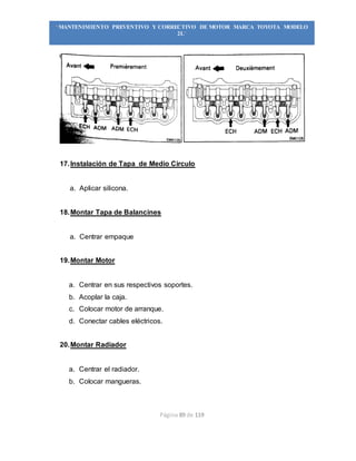 Página 89 de 119
“MANTENIMIENTO PREVENTIVO Y CORRECTIVO DE MOTOR MARCA TOYOTA MODELO
2L”
17.Instalación de Tapa de Medio Circulo
a. Aplicar silicona.
18.Montar Tapa de Balancines
a. Centrar empaque
19.Montar Motor
a. Centrar en sus respectivos soportes.
b. Acoplar la caja.
c. Colocar motor de arranque.
d. Conectar cables eléctricos.
20.Montar Radiador
a. Centrar el radiador.
b. Colocar mangueras.
 