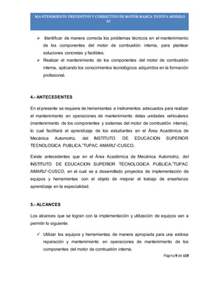 Página9 de 119
“MANTENIMIENTO PREVENTIVO Y CORRECTIVO DE MOTOR MARCA TOYOTA MODELO
2L”
 Identificar de manera correcta los problemas técnicos en el mantenimiento
de los componentes del motor de combustión interna, para plantear
soluciones concretas y factibles.
 Realizar el mantenimiento de los componentes del motor de combustión
interna, aplicando los conocimientos tecnológicos adquiridos en la formación
profesional.
4.- ANTECEDENTES
En el presente se requiere de herramientas e instrumentos adecuados para realizar
el mantenimiento en operaciones de mantenimiento delas unidades vehiculares
(mantenimiento de los componentes y sistemas del motor de combustión interna),
lo cual facilitará el aprendizaje de los estudiantes en el Área Académica de
Mecánica Automotriz, del INSTITUTO DE EDUCACION SUPERIOR
TECNOLOGICA PUBLICA.”TUPAC AMARU”-CUSCO.
Existe antecedentes que en el Área Académica de Mecánica Automotriz, del
INSTITUTO DE EDUCACION SUPERIOR TECNOLOGICA PUBLICA.”TUPAC
AMARU”-CUSCO, en el cual se a desarrollado proyectos de implementación de
equipos y herramientas con el objeto de mejorar el trabajo de enseñanza
aprendizaje en la especialidad.
5.- ALCANCES
Los alcances que se logran con la implementación y utilización de equipos van a
permitir lo siguiente:
 Utilizar los equipos y herramientas de manera apropiada para una exitosa
reparación y mantenimiento en operaciones de mantenimiento de los
componentes del motor de combustión interna.
 