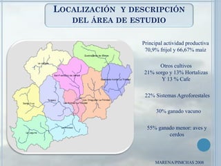 LOCALIZACIÓN Y DESCRIPCIÓN
DEL ÁREA DE ESTUDIO
MARENA/PIMCHAS 2008
Principal actividad productiva
70,9% frijol y 66,67% maíz
Otros cultivos
21% sorgo y 13% Hortalizas
Y 13 % Cafe
22% Sistemas Agroforestales
30% ganado vacuno
55% ganado menor: aves y
cerdos
 