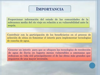 IMPORTANCIA
Proporcionar información del estado de las comunidades de la
subcuenca media del río viejo en relación a su vulnerabilidad ante la
sequía.
Contribuir con la participación de los beneficiarios en el proceso de
selección de sitios en fomentar el interés para implementar tecnologías
de cosecha de agua.
Generar un interés para que se ubiquen las tecnologías de recolección
de agua de lluvia en lugares menos vulnerables a amenazas que
reduzcan su vida útil principalmente el de las obras más grandes que
requieren de una mayor inversión.
 