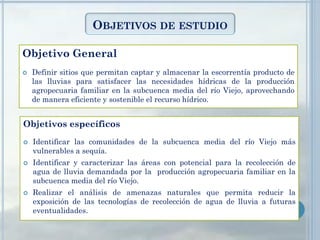 OBJETIVOS DE ESTUDIO
Objetivos específicos
 Identificar las comunidades de la subcuenca media del río Viejo más
vulnerables a sequía.
 Identificar y caracterizar las áreas con potencial para la recolección de
agua de lluvia demandada por la producción agropecuaria familiar en la
subcuenca media del río Viejo.
 Realizar el análisis de amenazas naturales que permita reducir la
exposición de las tecnologías de recolección de agua de lluvia a futuras
eventualidades.
Objetivo General
 Definir sitios que permitan captar y almacenar la escorrentía producto de
las lluvias para satisfacer las necesidades hídricas de la producción
agropecuaria familiar en la subcuenca media del río Viejo, aprovechando
de manera eficiente y sostenible el recurso hídrico.
 