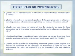 PREGUNTAS DE INVESTIGACIÓN
 ¿Cuáles son las comunidades de la subcuenca media del Río Viejo más vulnerables
a sequía?
 ¿Existe potencial de escurrimiento producto de las precipitaciones en el área de
estudio para crear alternativas de captación y uso eficiente del recurso hídrico?
 ¿Cuáles son esas áreas con potencial para la recolección de agua de lluvia
demandada por la producción agropecuaria familiar en la subcuenca media del río
viejo?
 ¿Cuál es el grado de exposición de las tecnologías de recolección de agua de lluvia
ante las amenazas naturales existentes en la subcuenca media del río viejo?
 ¿Cuáles son las medidas de mitigación y prevención que se pueden emplear para
mejorar la resiliencia de las tecnologías de recolección de agua de lluvia en
dependencia del grado de exposición que se encuentran ante una amenaza
natural?
 