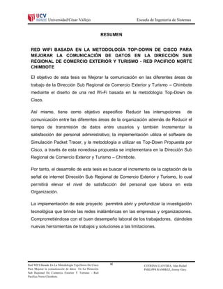 Universidad César Vallejo                          Escuela de Ingeniería de Sistemas


                                                        RESUMEN


  RED WIFI BASADA EN LA METODOLOGÍA TOP-DOWN DE CISCO PARA
  MEJORAR LA COMUNICACIÓN DE DATOS EN LA DIRECCIÓN SUB
  REGIONAL DE COMERCIO EXTERIOR Y TURISMO - RED PACIFICO NORTE
  CHIMBOTE

  El objetivo de esta tesis es Mejorar la comunicación en las diferentes áreas de
  trabajo de la Dirección Sub Regional de Comercio Exterior y Turismo – Chimbote
  mediante el diseño de una red Wi-Fi basada en la metodología Top-Down de
  Cisco.

  Así mismo, tiene como objetivo especifico Reducir las interrupciones                                de
  comunicación entre las diferentes áreas de la organización además de Reducir el
  tiempo de transmisión de datos entre usuarios y también Incrementar la
  satisfacción del personal administrativo; la implementación utiliza el software de
  Simulación Packet Tracer, y la metodología a utilizar es Top-Down Propuesta por
  Cisco, a través de esta novedosa propuesta se implementara en la Dirección Sub
  Regional de Comercio Exterior y Turismo – Chimbote.

  Por tanto, el desarrollo de esta tesis es buscar el incremento de la captación de la
  señal de internet Dirección Sub Regional de Comercio Exterior y Turismo, lo cual
  permitirá elevar el nivel de satisfacción del personal que labora en esta
  Organización.

  La implementación de este proyecto permitirá abrir y profundizar la investigación
  tecnológica que brinde las redes inalámbricas en las empresas y organizaciones.
  Comprometiéndose con el buen desempeño laboral de los trabajadores, dándoles
  nuevas herramientas de trabajos y soluciones a las limitaciones.




Red WIFI Basada En La Metodología Top-Down De Cisco        xi         COTRINA LLOVERA, Alan Rafael
Para Mejorar la comunicación de datos En La Dirección                 PHILIPPS RAMIREZ, Jimmy Gary.
Sub Regional De Comercio Exterior Y Turismo - Red
Pacifico Norte Chimbote.
 