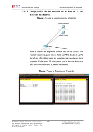 Universidad César Vallejo                              Escuela de Ingeniería de Sistemas

                 3.6.2.2. Comprobación de los usuarios en el área de la sub
                               dirección de artesanía.
                                            Figura : Área de la sub dirección de artesanía




                               Para el testeo de respuesta aremos uso de la consola del
                               Packet Tracer 3.0, para ello se hará un PING desde el La PC
                               de jefe de informática hacia los usuarios mas importantes de la
                               empresa. En la figura 39 se muestra que el área de Artesanía
                               esta enviando respuesta al jefe de informática.


                                               Figura : Testeo la Dirección de Artesanía




Red WIFI Basada En La Metodología Top-Down De Cisco     103               COTRINA LLOVERA, Alan Rafael
Para Mejorar la comunicación de datos En La Dirección                     PHILIPPS RAMIREZ, Jimmy Gary.
Sub Regional De Comercio Exterior Y Turismo - Red
Pacifico Norte Chimbote.
 