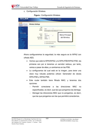 Universidad César Vallejo                                  Escuela de Ingeniería de Sistemas

                     c. Configuración Wireless

                                        Figura : Configuración Wireless




                                                                               Menú Principal
                                                                                del Wireless




                     Ahora configuraremos la seguridad, la más segura es la WPA2 con
                     cifrado AES.
                              Vemos que está la WPA/WPA2 y la WPA-PSK/WPA2-PSK, las
                               primeras son por si tenemos un servidor radious, por tanto,
                               vamos a pasar de ellas y a centrarnos en las PSK.
                              Lo configuramos tal cual está en la imagen, para tener una
                               clave muy robusta podemos utilizar: Generador de claves
                               WPA-PSK y WPA2-PSK.
                              Este router también tiene filtrado MAC, y tenemos dos
                               opciones:
                                -    Permitir           conectarse   a   las    direcciones        MAC          no
                                     especificadas, es decir, que las que pongamos las deniega.
                                -    Denegar las direcciones MAC que no pongamos, es decir,
                                     que las que pongamos son las que permitirá conectarnos.




Red WIFI Basada En La Metodología Top-Down De Cisco          112                COTRINA LLOVERA, Alan Rafael
Para Mejorar la comunicación de datos En La Dirección                           PHILIPPS RAMIREZ, Jimmy Gary.
Sub Regional De Comercio Exterior Y Turismo - Red
Pacifico Norte Chimbote.
 