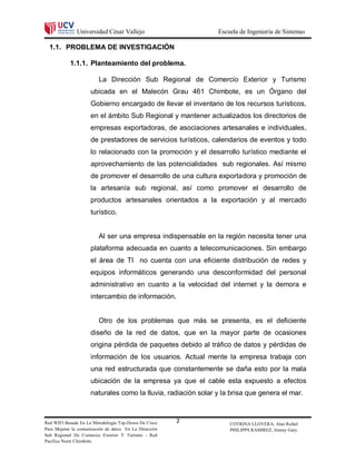 Universidad César Vallejo                       Escuela de Ingeniería de Sistemas

  1.1. PROBLEMA DE INVESTIGACIÓN

           1.1.1. Planteamiento del problema.

                         La Dirección Sub Regional de Comercio Exterior y Turismo
                     ubicada en el Malecón Grau 461 Chimbote, es un Órgano del
                     Gobierno encargado de llevar el inventario de los recursos turísticos,
                     en el ámbito Sub Regional y mantener actualizados los directorios de
                     empresas exportadoras, de asociaciones artesanales e individuales,
                     de prestadores de servicios turísticos, calendarios de eventos y todo
                     lo relacionado con la promoción y el desarrollo turístico mediante el
                     aprovechamiento de las potencialidades sub regionales. Así mismo
                     de promover el desarrollo de una cultura exportadora y promoción de
                     la artesanía sub regional, así como promover el desarrollo de
                     productos artesanales orientados a la exportación y al mercado
                     turístico.


                         Al ser una empresa indispensable en la región necesita tener una
                     plataforma adecuada en cuanto a telecomunicaciones. Sin embargo
                     el área de TI no cuenta con una eficiente distribución de redes y
                     equipos informáticos generando una desconformidad del personal
                     administrativo en cuanto a la velocidad del internet y la demora e
                     intercambio de información.


                         Otro de los problemas que más se presenta, es el deficiente
                     diseño de la red de datos, que en la mayor parte de ocasiones
                     origina pérdida de paquetes debido al tráfico de datos y pérdidas de
                     información de los usuarios. Actual mente la empresa trabaja con
                     una red estructurada que constantemente se daña esto por la mala
                     ubicación de la empresa ya que el cable esta expuesto a efectos
                     naturales como la lluvia, radiación solar y la brisa que genera el mar.



Red WIFI Basada En La Metodología Top-Down De Cisco     2          COTRINA LLOVERA, Alan Rafael
Para Mejorar la comunicación de datos En La Dirección              PHILIPPS RAMIREZ, Jimmy Gary.
Sub Regional De Comercio Exterior Y Turismo - Red
Pacifico Norte Chimbote.
 