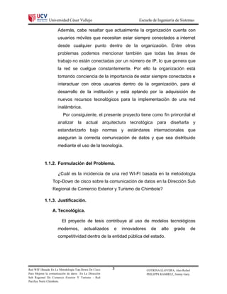 Universidad César Vallejo                                   Escuela de Ingeniería de Sistemas

                     Además, cabe resaltar que actualmente la organización cuenta con
                     usuarios móviles que necesitan estar siempre conectados a internet
                     desde cualquier punto dentro de la organización. Entre otros
                     problemas podemos mencionar también que todas las áreas de
                     trabajo no están conectadas por un número de IP, lo que genera que
                     la red se cuelgue constantemente. Por ello la organización está
                     tomando conciencia de la importancia de estar siempre conectados e
                     interactuar con otros usuarios dentro de la organización, para el
                     desarrollo de la institución y está optando por la adquisición de
                     nuevos recursos tecnológicos para la implementación de una red
                     inalámbrica.
                         Por consiguiente, el presente proyecto tiene como fin primordial el
                     analizar       la    actual        arquitectura   tecnológica     para     diseñarla        y
                     estandarizarlo bajo normas y estándares internacionales que
                     aseguran la correcta comunicación de datos y que sea distribuido
                     mediante el uso de la tecnología.



           1.1.2. Formulación del Problema.

                     ¿Cuál es la incidencia de una red WI-FI basada en la metodología
                 Top-Down de cisco sobre la comunicación de datos en la Dirección Sub
                 Regional de Comercio Exterior y Turismo de Chimbote?

           1.1.3. Justificación.

                 A. Tecnológica.

                        El proyecto de tesis contribuye al uso de modelos tecnológicos
                     modernos,           actualizados         e   innovadores     de     alto     grado         de
                     competitividad dentro de la entidad pública del estado.




Red WIFI Basada En La Metodología Top-Down De Cisco          3                  COTRINA LLOVERA, Alan Rafael
Para Mejorar la comunicación de datos En La Dirección                           PHILIPPS RAMIREZ, Jimmy Gary.
Sub Regional De Comercio Exterior Y Turismo - Red
Pacifico Norte Chimbote.
 