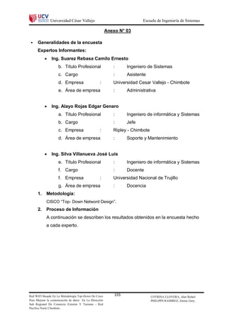 Universidad César Vallejo                                 Escuela de Ingeniería de Sistemas

                                                        Anexo N° 03

     Generalidades de la encuesta
      Expertos Informantes:
              Ing. Suarez Rebasa Camilo Ernesto
                    b. Título Profesional                  :      Ingeniero de Sistemas
                    c. Cargo                               :      Asistente
                    d. Empresa                    :        Universidad Cesar Vallejo - Chimbote
                    e. Área de empresa                     :      Administrativa


              Ing. Alayo Rojas Edgar Genaro
                    a. Título Profesional                  :      Ingeniero de informática y Sistemas
                    b. Cargo                               :      Jefe
                    c. Empresa                    :        Ripley - Chimbote
                    d. Área de empresa                     :      Soporte y Mantenimiento


              Ing. Silva Villanueva José Luis
                    e. Título Profesional                  :      Ingeniero de informática y Sistemas
                    f. Cargo                               :      Docente
                    f. Empresa                    :        Universidad Nacional de Trujillo
                    g. Área de empresa                     :      Docencia
      1.    Metodología:
            CISCO “Top- Down Netword Design”.
      2.    Proceso de Información
            A continuación se describen los resultados obtenidos en la encuesta hecho
            a cada experto.




Red WIFI Basada En La Metodología Top-Down De Cisco         155                COTRINA LLOVERA, Alan Rafael
Para Mejorar la comunicación de datos En La Dirección                          PHILIPPS RAMIREZ, Jimmy Gary.
Sub Regional De Comercio Exterior Y Turismo - Red
Pacifico Norte Chimbote.
 