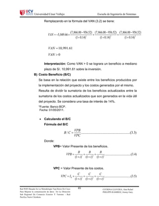 Universidad César Vallejo                                            Escuela de Ingeniería de Sistemas

                         Remplazando en la fórmula del VAN (3.2) se tiene:


                                                        (7,866.00  956.52) (7,866.00  956.52) (7,866.00  956.52)
                             VAN  5,049.66                                                 
                                                             (1  0.14)1        (1  0.14)2         (1  0.14)3


                             VAN  10,991.61
                             VAN  0

                         Interpretación: Como VAN > 0 se lograra un beneficio a mediano
                         plazo de S/. 10,991.61 sobre la inversión.
              B) Costo Beneficio (B/C)
                   Se basa en la relación que existe entre los beneficios producidos por
                   la implementación del proyecto y los costos generados por el mismo.
                   Resulta de dividir la sumatoria de los beneficios actualizados entre la
                   sumatoria de los costos actualizados que son generados en la vida útil
                   del proyecto. Se considera una tasa de interés de 14%.
                   *Fuente: Banco BCP.
                    Fecha: 01/05/2011.


                        Calculando el B/C
                         Fórmula del B/C
                                                           VPB
                                              B/C             ..........................................................(3.3)
                                                           VPC
                         Donde:
                                   VPB= Valor Presente de los beneficios.
                                                               B       B       B
                                                VPB                               ..................................(3.4)
                                                            (1  i) (1  i) (1  i)3
                                                                   1       2




                                   VPC = Valor Presente de los costos.
                                                              C       C       C
                                          VPC  I 0                              ..................................(3.5)
                                                           (1  i) (1  i) (1  i)3
                                                                  1       2




Red WIFI Basada En La Metodología Top-Down De Cisco            65                        COTRINA LLOVERA, Alan Rafael
Para Mejorar la comunicación de datos En La Dirección                                    PHILIPPS RAMIREZ, Jimmy Gary.
Sub Regional De Comercio Exterior Y Turismo - Red
Pacifico Norte Chimbote.
 