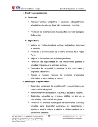 Universidad César Vallejo                           Escuela de Ingeniería de Sistemas

                  Objetivos empresariales

                      Generales

                           Actividad turística competitiva y sostenible adecuadamente
                               articulados a los ejes de desarrollo corredores y circuitos.


                           Promover las exportaciones de productos con valor agregado
                               de la región.

                      Específicos.

                           Mejorar los niveles de cultura turística, facilidades y seguridad
                               al visitante.
                           Promover la diversificación de la oferta turística de la región
                               Puno.
                           Mejorar la demanda turística de la región Puno.
                           Fortalecer las capacidades de las instituciones públicas y
                               privadas vinculadas a la actividad turística.
                           Desarrollar la capacidad competitiva de los productores y
                               empresas artesanales.
                           Acceso al mercado nacional de productos artesanales,
                               orientado a la exportación y al turismo.
                  Estrategias Empresariales

                           Desarrollar estrategias de sensibilización y concientización en
                               cultura turística Regional.
                           Incluir contenidos turísticos en la currícula educativa regional.
                           Desarrollar proyectos de inversión pública en pro de la
                               conciencia y cultura turística regional.
                           Fortalecer las alianzas estratégicas de instituciones públicas y
                               privadas, para desarrollar programas de capacitación y
                               asistencia técnica, dirigida a mejorar la oferta exportable de la
                               producción artesanal.
Red WIFI Basada En La Metodología Top-Down De Cisco     71                COTRINA LLOVERA, Alan Rafael
Para Mejorar la comunicación de datos En La Dirección                     PHILIPPS RAMIREZ, Jimmy Gary.
Sub Regional De Comercio Exterior Y Turismo - Red
Pacifico Norte Chimbote.
 