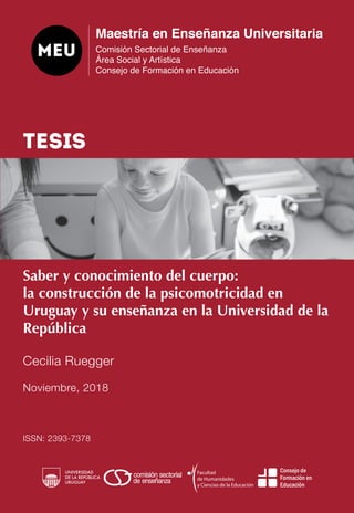 Saber y conocimiento del cuerpo:
la construcción de la psicomotricidad en
Uruguay y su enseñanza en la Universidad de la
República
Cecilia Ruegger
Noviembre, 2018
ISSN: 2393-7378
TESIS
 