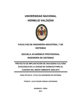 UNIVERSIDAD NACIONAL
HERMILIO VALDIZÁN
FACULTAD DE INGENIERÍA INDUSTRIAL Y DE
SISTEMAS
ESCUELA ACADÉMICO PROFESIONAL
INGENIERÍA DE SISTEMAS
PROYECTO DE IMPLANTACIÓN DE UNA BUENA CULTURA
ECOLÓGICA EN LA CIUDAD DE HUÁNUCO PARA EL
CUIDADO DEL MEDIO AMBIENTE 2008-2015
PARA OPTAR EL TITULO DE INGENIERIO DE SISTEMAS
TESISTA: JULIO CESAR FABIAN JUSTINIANO
HUÁNUCO - PERU
2011
 