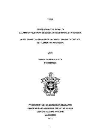 TESIS

PENERAPAN CIVIL PENALTY
DALAM PENYELESAIAN SENGKETA PASAR MODAL DI INDONESIA

(CIVIL PENALTY APPLICATION IN CAPITAL MARKET CONFLICT
SETTLEMENT IN INDONESIA)

Oleh:

KENDY TRIANA PUSPITA
P3600211026

PROGRAM STUDI MAGISTER KENOTARIATAN
PROGRAM PASCASARJANA FAKULTAS HUKUM
UNIVERSITAS HASANUDDIN
MAKASSAR
2013

i

 