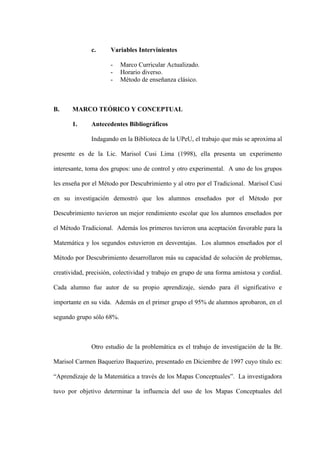 c.      Variables Intervinientes

                      -   Marco Curricular Actualizado.
                      -   Horario diverso.
                      -   Método de enseñanza clásico.



B.     MARCO TEÓRICO Y CONCEPTUAL

       1.     Antecedentes Bibliográficos

              Indagando en la Biblioteca de la UPeU, el trabajo que más se aproxima al

presente es de la Lic. Marisol Cusi Lima (1998), ella presenta un experimento

interesante, toma dos grupos: uno de control y otro experimental. A uno de los grupos

les enseña por el Método por Descubrimiento y al otro por el Tradicional. Marisol Cusi

en su investigación demostró que los alumnos enseñados por el Método por

Descubrimiento tuvieron un mejor rendimiento escolar que los alumnos enseñados por

el Método Tradicional. Además los primeros tuvieron una aceptación favorable para la

Matemática y los segundos estuvieron en desventajas. Los alumnos enseñados por el

Método por Descubrimiento desarrollaron más su capacidad de solución de problemas,

creatividad, precisión, colectividad y trabajo en grupo de una forma amistosa y cordial.

Cada alumno fue autor de su propio aprendizaje, siendo para él significativo e

importante en su vida. Además en el primer grupo el 95% de alumnos aprobaron, en el

segundo grupo sólo 68%.



              Otro estudio de la problemática es el trabajo de investigación de la Br.

Marisol Carmen Baquerizo Baquerizo, presentado en Diciembre de 1997 cuyo título es:

“Aprendizaje de la Matemática a través de los Mapas Conceptuales”. La investigadora

tuvo por objetivo determinar la influencia del uso de los Mapas Conceptuales del
 