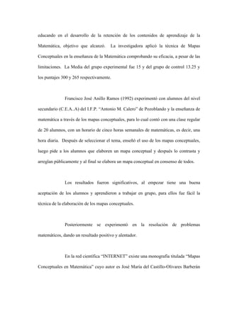 educando en el desarrollo de la retención de los contenidos de aprendizaje de la

Matemática, objetivo que alcanzó.      La investigadora aplicó la técnica de Mapas

Conceptuales en la enseñanza de la Matemática comprobando su eficacia, a pesar de las

limitaciones. La Media del grupo experimental fue 15 y del grupo de control 13.25 y

los puntajes 300 y 265 respectivamente.



              Francisco José Anillo Ramos (1992) experimentó con alumnos del nivel

secundario (C.E.A..A) del I.F.P. “Antonio M. Calero” de Pozoblando y la enseñanza de

matemática a través de los mapas conceptuales, para lo cual contó con una clase regular

de 20 alumnos, con un horario de cinco horas semanales de matemáticas, es decir, una

hora diaria. Después de seleccionar el tema, enseñó el uso de los mapas conceptuales,

luego pide a los alumnos que elaboren un mapa conceptual y después lo contrasta y

arreglan públicamente y al final se elabora un mapa conceptual en consenso de todos.



              Los resultados fueron significativos, al empezar tiene una buena

aceptación de los alumnos y aprendieron a trabajar en grupo, para ellos fue fácil la

técnica de la elaboración de los mapas conceptuales.



              Posteriormente se experimentó en la resolución de problemas

matemáticos, dando un resultado positivo y alentador.



              En la red científica “INTERNET” existe una monografía titulada “Mapas

Conceptuales en Matemática” cuyo autor es José María del Castillo-Olivares Barberán
 