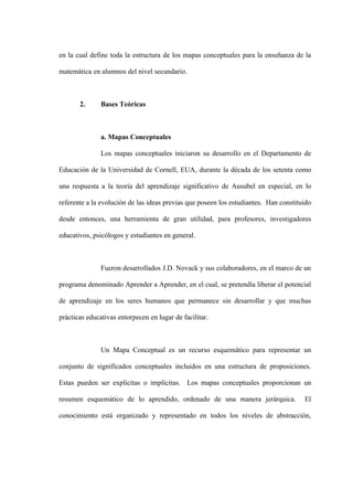 en la cual define toda la estructura de los mapas conceptuales para la enseñanza de la

matemática en alumnos del nivel secundario.



       2.      Bases Teóricas



               a. Mapas Conceptuales

               Los mapas conceptuales iniciaron su desarrollo en el Departamento de

Educación de la Universidad de Cornell, EUA, durante la década de los setenta como

una respuesta a la teoría del aprendizaje significativo de Ausubel en especial, en lo

referente a la evolución de las ideas previas que poseen los estudiantes. Han constituido

desde entonces, una herramienta de gran utilidad, para profesores, investigadores

educativos, psicólogos y estudiantes en general.



               Fueron desarrollados J.D. Novack y sus colaboradores, en el marco de un

programa denominado Aprender a Aprender, en el cual, se pretendía liberar el potencial

de aprendizaje en los seres humanos que permanece sin desarrollar y que muchas

prácticas educativas entorpecen en lugar de facilitar.



               Un Mapa Conceptual es un recurso esquemático para representar un

conjunto de significados conceptuales incluidos en una estructura de proposiciones.

Estas pueden ser explícitas o implícitas. Los mapas conceptuales proporcionan un

resumen esquemático de lo aprendido, ordenado de una manera jerárquica.               El

conocimiento está organizado y representado en todos los niveles de abstracción,
 