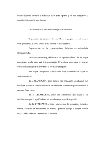 situando los más generales e inclusivos en la parte superior y los más específicos y

menos inclusivos en la parte inferior.



               Las características básicas de un mapa conceptual son:



               Organización del conocimiento en unidades o agrupaciones holísticas, es

decir, que cuando se activa una de éstas, también se activa el resto.

               Segmentación de las representaciones holísticas en subunidades

interrelacionadas.

               Estructuración serial y jerárquica de las representaciones. En los mapas

conceptuales resalta sobre todo la jerarquización, de la misma manera que no tiene en

cuenta como característica importante la ordenación temporal.

               Los mapas conceptuales resultan muy útiles en las diversas etapas del

proceso educativo.

               En la PLANEACIÓN, como recurso para organizar y visualizar el plan

de trabajo, evidenciar las relaciones entre los contenidos y resumir esquemáticamente el

programa de un curso.

               En el DESARROLLO, como una herramienta que ayuda a los

estudiantes a captar el significado de los materiales que pretenden aprender.

               En la EVALUACIÓN, como recurso para la evaluación formativa.

Permite “visualizar el pensamiento del alumno”, para así, corregir a tiempo posibles

errores en la relación de los conceptos principales.
 