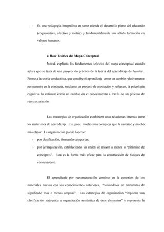 -   Es una pedagogía integralista en tanto atiende el desarrollo pleno del educando

       (cognoscitivo, afectivo y motriz) y fundamentalmente una sólida formación en

       valores humanos.



              c. Base Teórica del Mapa Conceptual

               Novak explicita los fundamentos teóricos del mapa conceptual cuando

aclara que se trata de una proyección práctica de la teoría del aprendizaje de Ausubel.

Frente a la teoría conductista, que concibe el aprendizaje como un cambio relativamente

permanente en la conducta, mediante un proceso de asociación y refuerzo, la psicología

cognitiva lo entiende como un cambio en el conocimiento a través de un proceso de

reestructuración.



               Las estrategias de organización establecen unas relaciones internas entre

los materiales de aprendizaje. Es, pues, mucho más compleja que la anterior y mucho

más eficaz. La organización puede hacerse:

   -   por clasificación, formando categorías;

   -   por jerarquización, estableciendo un orden de mayor a menor o “pirámide de

       conceptos”. Esta es la forma más eficaz para la construcción de bloques de

       conocimiento.



               El aprendizaje por reestructuración consiste en la conexión de los

materiales nuevos con los conocimientos anteriores, “situándolos en estructuras de

significado más o menos amplias”. Las estrategias de organización “implican una

clasificación jerárquica u organización semántica de esos elementos” y representa la
 