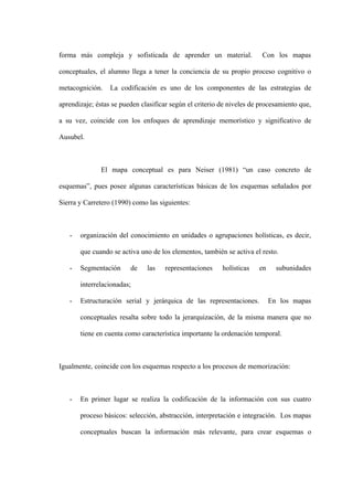 forma más compleja y sofisticada de aprender un material.               Con los mapas

conceptuales, el alumno llega a tener la conciencia de su propio proceso cognitivo o

metacognición.    La codificación es uno de los componentes de las estrategias de

aprendizaje; éstas se pueden clasificar según el criterio de niveles de procesamiento que,

a su vez, coincide con los enfoques de aprendizaje memorístico y significativo de

Ausubel.



               El mapa conceptual es para Neiser (1981) “un caso concreto de

esquemas”, pues posee algunas características básicas de los esquemas señalados por

Sierra y Carretero (1990) como las siguientes:



   -   organización del conocimiento en unidades o agrupaciones holísticas, es decir,

       que cuando se activa uno de los elementos, también se activa el resto.

   -   Segmentación      de    las   representaciones     holísticas   en     subunidades

       interrelacionadas;

   -   Estructuración serial y jerárquica de las representaciones.          En los mapas

       conceptuales resalta sobre todo la jerarquización, de la misma manera que no

       tiene en cuenta como característica importante la ordenación temporal.



Igualmente, coincide con los esquemas respecto a los procesos de memorización:



   -   En primer lugar se realiza la codificación de la información con sus cuatro

       proceso básicos: selección, abstracción, interpretación e integración. Los mapas

       conceptuales buscan la información más relevante, para crear esquemas o
 