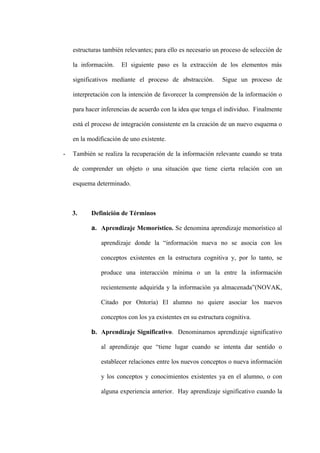 estructuras también relevantes; para ello es necesario un proceso de selección de

    la información.   El siguiente paso es la extracción de los elementos más

    significativos mediante el proceso de abstracción.       Sigue un proceso de

    interpretación con la intención de favorecer la comprensión de la información o

    para hacer inferencias de acuerdo con la idea que tenga el individuo. Finalmente

    está el proceso de integración consistente en la creación de un nuevo esquema o

    en la modificación de uno existente.

-   También se realiza la recuperación de la información relevante cuando se trata

    de comprender un objeto o una situación que tiene cierta relación con un

    esquema determinado.



    3.     Definición de Términos

           a. Aprendizaje Memorístico. Se denomina aprendizaje memorístico al

              aprendizaje donde la “información nueva no se asocia con los

              conceptos existentes en la estructura cognitiva y, por lo tanto, se

              produce una interacción mínima o un la entre la información

              recientemente adquirida y la información ya almacenada”(NOVAK,

              Citado por Ontoria) El alumno no quiere asociar los nuevos

              conceptos con los ya existentes en su estructura cognitiva.

           b. Aprendizaje Significativo. Denominamos aprendizaje significativo

              al aprendizaje que “tiene lugar cuando se intenta dar sentido o

              establecer relaciones entre los nuevos conceptos o nueva información

              y los conceptos y conocimientos existentes ya en el alumno, o con

              alguna experiencia anterior. Hay aprendizaje significativo cuando la
 
