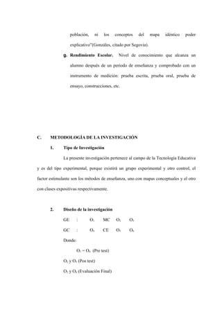 población,        ni   los   conceptos   del   mapa   idéntico   poder

                   explicativo”(Gonzáles, citado por Segovia).

              g. Rendimiento Escolar.            Nivel de conocimiento que alcanza un

                   alumno después de un período de enseñanza y comprobado con un

                   instrumento de medición: prueba escrita, prueba oral, prueba de

                   ensayo, construcciones, etc.




C.     METODOLOGÍA DE LA INVESTIGACIÓN

       1.     Tipo de Investigación

              La presente investigación pertenece al campo de la Tecnología Educativa

y es del tipo experimental, porque existirá un grupo experimental y otro control, el

factor estimulante son los métodos de enseñanza, uno con mapas conceptuales y el otro

con clases expositivas respectivamente.



       2.     Diseño de la investigación

              GE       :        O1        MC    O2     O3

              GC       :        O4        CE    O5     O6

              Donde:

                       O1 = O4 (Pre test)

              O2 y O5 (Pos test)

              O3 y O6 (Evaluación Final)
 
