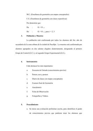 M.C. (Enseñanza de geometría con mapas conceptuales)

              C.E. (Enseñanza de geometría con clases expositivas)

              Por demostrar que:

              Ha      :       Oi > O i+3

              Ho      :       Oi = O i+3, para i = 2, 3

       3.     Población y Muestra

              La población está conformada por todos los alumnos del 4to. año de

secundaria de la zona urbana de la ciudad de Pucallpa. La muestra está conformada por

alumnos agrupados en dos salones elegidos aleatoriamente, designando al primero

Grupo de Control (G.C.) y al segundo Grupo Experimental (G.E.).



       4.     Instrumentos

              Cabe destacar los más importantes:

              a.      Encuesta de Entrada (conocimientos previos)

              b.      Pretest, test y postest

              c.      Diario de clases con mapas conceptuales

              d.      Examen final de Geometría

              e.      Anecdotario

              f.      Ficha de Observación

              g.      Fotografías y Videos.



       5.     Procedimiento

              a. Se inicia una evaluación preliminar escrita, para identificar el grado

                   de conocimientos previos que pudieran tener los alumnos que
 