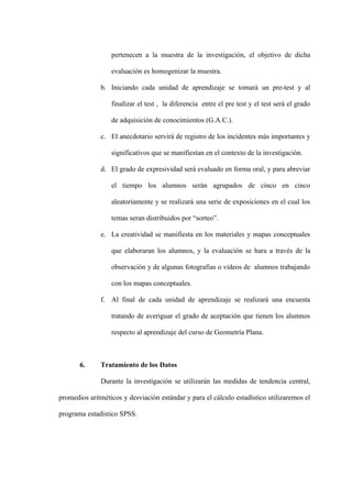 pertenecen a la muestra de la investigación, el objetivo de dicha

                  evaluación es homogenizar la muestra.

              b. Iniciando cada unidad de aprendizaje se tomará un pre-test y al

                  finalizar el test , la diferencia entre el pre test y el test será el grado

                  de adquisición de conocimientos (G.A.C.).

              c. El anecdotario servirá de registro de los incidentes más importantes y

                  significativos que se manifiestan en el contexto de la investigación.

              d. El grado de expresividad será evaluado en forma oral, y para abreviar

                  el tiempo los alumnos serán agrupados de cinco en cinco

                  aleatoriamente y se realizará una serie de exposiciones en el cual los

                  temas seran distribuidos por “sorteo”.

              e. La creatividad se manifiesta en los materiales y mapas conceptuales

                  que elaboraran los alumnos, y la evaluación se hara a través de la

                  observación y de algunas fotografias o videos de alumnos trabajando

                  con los mapas conceptuales.

              f. Al final de cada unidad de aprendizaje se realizará una encuesta

                  tratando de averiguar el grado de aceptación que tienen los alumnos

                  respecto al aprendizaje del curso de Geometría Plana.



       6.     Tratamiento de los Datos

              Durante la investigación se utilizarán las medidas de tendencia central,

promedios aritméticos y desviación estándar y para el cálculo estadístico utilizaremos el

programa estadístico SPSS.
 
