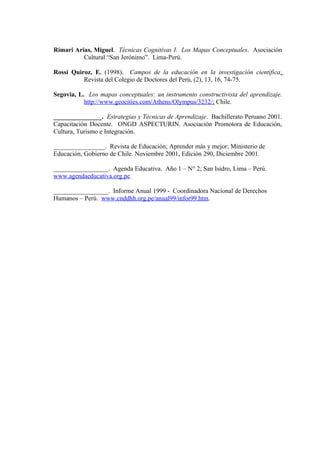 Rimari Arias, Miguel. Técnicas Cognitivas I. Los Mapas Conceptuales. Asociación
          Cultural “San Jerónimo”. Lima-Perú.

Rossi Quiroz, E. (1998). Campos de la educación en la investigación científica.
          Revista del Colegio de Doctores del Perú, (2), 13, 16, 74-75.

Segovia, L. Los mapas conceptuales: un instrumento constructivista del aprendizaje.
           http://www.geocities.com/Athens/Olympus/3232/; Chile.

_______________. Estrategias y Técnicas de Aprendizaje. Bachillerato Peruano 2001.
Capacitación Docente. ONGD ASPECTURIN. Asociación Promotora de Educación,
Cultura, Turismo e Integración.

________________. Revista de Educación; Aprender más y mejor; Ministerio de
Educación, Gobierno de Chile. Noviembre 2001, Edición 290, Diciembre 2001.

_________________. Agenda Educativa. Año 1 – N° 2; San Isidro, Lima – Perú.
www.agendaeducativa.org.pe.

_________________. Informe Anual 1999 - Coordinadora Nacional de Derechos
Humanos – Perú. www.cnddhh.org.pe/anual99/infor99.htm.
 