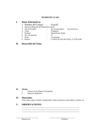 DIARIO DE CLASE

I.     Datos Informativos
       1. Nombre del Colegio               :      Ucayali
       2.   Dirección Regional de Educación Ucayali
       3.   Año de Estudios              :    4to. de secundaria   Sección:Unica
       4.   Tema                         :    Triángulos
       5.   Profesor                     :    Daniel Pecho Ojeda
       6.   Nro. De alumnos              :    33
       7.   Horas                        :    5 semanales
       8.   Horario                      :    L:8:00-9:20; M:8:40-10:00 y V:9:20-10:00

II.    Desarrollo del Tema




III.   Método
       1.    Técnica de los Mapas Conceptuales
       2.    Inductivo-Deductivo

IV.    Materiales
       Tizas, mota, regla, escuadra, transportador, hojas de práctica, cinta métrica, cartulia, etc.

V.     OBSERVACIONES
       _________________________________________________________________
       _________________________________________________________________
       _________________________________________________________________


_________________________                        ____________________________
      Director (a)                                            Profesor
 