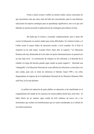 Frente a tantos avances visibles en nuestro medio, somos conscientes de

que necesitamos más que antes estar del lado del conocimiento, para lo cual debemos

seleccionar las mejores estrategias para un aprendizaje significativo; esto es lo que está

faltando en nuestra juventud, la aplicación de las estrategias para obtener el éxito.



               Sin duda que la ciencia a avanzado vertiginosamente, pero a pesar del

avance la Educación en nuestro medio pasa serias dificultades. En América Latina y el

Caribe existe el mayor índice de deserción escolar a nivel mundial. En el Perú la

situación no ha sido mejor, Lourdes Flores Nano dice al respecto: “La Educación

Peruana está muy distanciada de la de todos los países latinoamericanos en general con

un muy bajo nivel. La construcción de colegios no fue suficiente y el descuido de la

calidad a lo largo del decenio pasado sigue siendo un punto negativo”. Haciendo una

“radiografía” a la Educación Nacional las cosas difíciles de solucionar a corto plazo son

más crudas, para esto se tomó de referencia el Informe Anual 1999 y las cifras

desgarradoras al respecto de la Coordinadora Nacional de los Derechos Humanos filial

sede Perú, en la cual declaran:



       La política de reducción de gasto público en educación se ha manifestado en el

congelamiento del sueldo de los maestros de carrera pública desde hace ocho años. El

haber básico de un maestro sigue siendo de 0.03 céntimos de nuevo sol y los

incrementos que reciben son bonificaciones que no serán consideradas en el cálculo de

sus futuras pensiones.
 