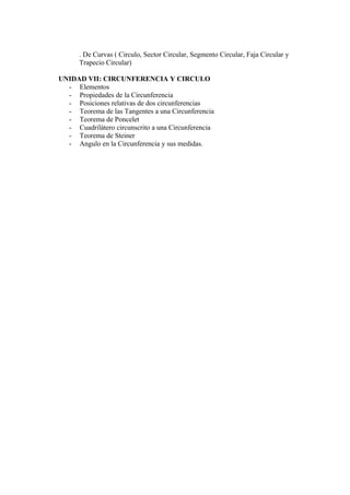 . De Curvas ( Circulo, Sector Circular, Segmento Circular, Faja Circular y
      Trapecio Circular)

UNIDAD VII: CIRCUNFERENCIA Y CIRCULO
  - Elementos
  - Propiedades de la Circunferencia
  - Posiciones relativas de dos circunferencias
  - Teorema de las Tangentes a una Circunferencia
  - Teorema de Poncelet
  - Cuadrilátero circunscrito a una Circunferencia
  - Teorema de Steiner
  - Angulo en la Circunferencia y sus medidas.
 